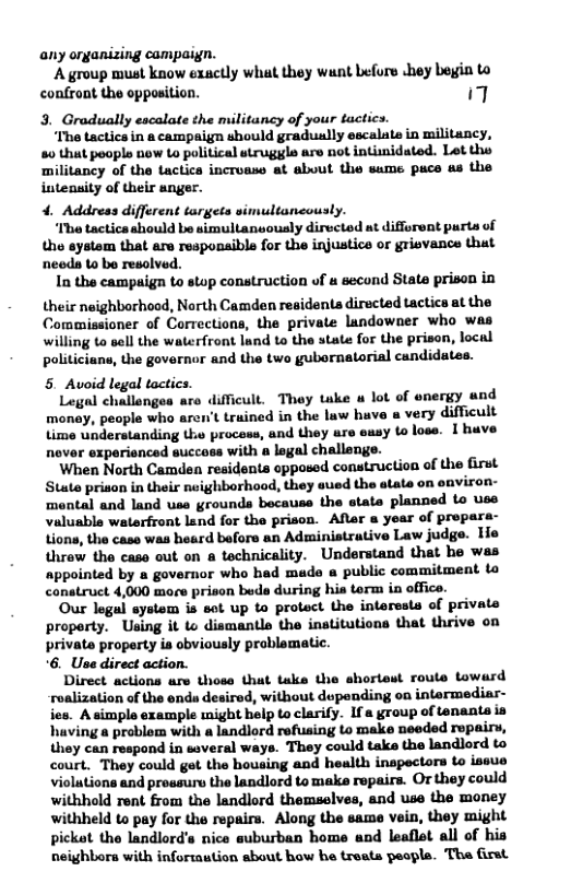 any oryanizing campaign. ‘A group must know exactly what they wunt efore ey bein to confront the opposition. 7 3. Gradually escalate the militancy of your tactics. ‘Ihe tactics in 8 campaign should gradually escalate in militancy, 80 thut poople now Lo political struggle are not intimidated. Let the ‘militancy of the tactica incroase at about the same puce s the intensity of their anger. 4. Address different targets simultaneously. ‘Mo tactics should be simultansously dirvcted at difforent purts of the systom that are responaible for the injustics or griovance that needs to be resolved. In the campaign to stop construction of second State prison in their neighborhood, North Camden residents directed tactica at the Commissioner of Corrections, the private landowner who was willing to sell the waterfront land to the state for the prison, local politiciune, the governor and the two gubornatorial candidates. 5 Avoid legal tactics. Legal challonges ar difficult. They take u lot of enery und monay, people who arcn’t truined in the luw have a very difficult time understanding the process, and they ure usy to lose. I huve nover experienced succoss with a legal challenge. When North Camden residents opposed construction of the first Stute prison in their neighborhood, they eued the atate on environ- montal and land use grounds bocause the etate planned to use valuable waterfront land for the prison. After year of propars- Lione, the cass was beard before an Administrative Law judge. Tie throw tho case out on technicality. Understand that he was appointed by a governor who had made a public commitment o conatruct 4,000 more prison beds during his term in office. Our legul system is sot up to protect the interests of private proporty. Using it Lo dismantls the institutions that thrive on private property is obviously problematic. 6. Use direct action. Direct actions are thoss that take the shortest route toward roalization of the ends desired, without dupending on intermediar- ies. A simple example might help to clarify. If a group of tenanta is huving a problom with a landlord refusing to make needed ropairy, i ‘They could take the landlord to court. They could get the housing and health inspectors Lo issue violutions and prossurs the landlord to make repairs. Or they could withhold rent from the landlord themselves, and use the money withheld to pay for the repairs. Along the same vein, they might picket the landlords nice suburban home und leaflet all of his neighbora with infortaution about how be treats peala. The first